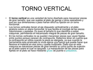 TORNO VERTICAL El  torno vertical  es una variedad de torno diseñado para mecanizar piezas de gran tamaño, que van sujetas al plato de garras u otros operadores y que por sus dimensiones o peso harían difícil su fijación en un torno horizontal. Los tornos verticales tienen el eje dispuesto verticalmente y el plato giratorio sobre un plano horizontal, lo que facilita el montaje de las piezas voluminosas y pesadas. Es pues el tamaño lo que identifica a estas máquinas, permitiendo el mecanizado integral de piezas de gran tamaño. En los tornos verticales no se pueden mecanizar piezas que vayan fijadas entre puntos porque carecen de  contrapunta . Debemos tener en cuenta que la contrapunta se utiliza cuando la pieza es alargada, ya que cuando la herramienta esta arrancado la viruta ejerce una fuerza que puede hacer que flexione el material en esa zona y quede inutilizado. Dado que en esta maquina se mecanizan piezas de gran tamaño su unico punto de sujeción es el plato sobre el cual va apoyado. La manipulación de las piezas para fijarlas en el plato se hace mediante  grúas  de puente o  polipastos . 