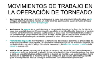 MOVIMIENTOS DE TRABAJO EN LA OPERACIÓN DE TORNEADO Movimiento de corte : por lo general se imparte a la pieza que gira rotacionalmente sobre su  eje  principal. Este movimiento lo imprime un motor eléctrico que transmite su giro al husillo principal mediante un sistema de  poleas  o  engranajes Movimiento de  avance : es el movimiento de la herramienta de corte en la dirección del eje de la pieza que se está trabajando. En combinación con el giro impartido al husillo, determina el espacio recorrido por la herramienta por cada vuelta que da la pieza. Este movimiento también puede no ser paralelo al eje, produciéndose así conos. En ese caso se gira el carro charriot, ajustando en una escala graduada el ángulo requerido, que será la mitad de la conicidad deseada.  Profundidad de pasada : movimiento de la herramienta de corte que determina la profundidad de material arrancado en cada pasada. La cantidad de material factible de ser arrancada depende del perfil del útil de corte usado, el tipo de material mecanizado, la  velocidad de corte ,  potencia  de la  máquina , avance, etc. Nonios de los carros : para regular el trabajo de torneado los carros del torno llevan incorporado unos  nonios  en forma de tambor graduado, donde cada división indica el desplazamiento que tiene el carro, ya sea el longitudinal, el transversal o el charriot. La medida se va conformando de forma manual por el operador de la máquina por lo que se requiere que sea una persona muy experta quien lo manipule si se trata de conseguir dimensiones con tolerancias muy estrechas.  