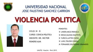 UNIVERSIDAD NACIONAL
JOSE FAUSTINO SANCHEZ CARRION
CICLO: III – B
CURSO: CIENCIA POLITICA
DOCENTE: DR. HECTOR
ROMERO ALVA
PONENTES:
 LINDER,MEZA PARIASCA
 DIEGO,SALINAS BAUTISTA
 YURICO,LAYTEN CUEVA
 LUIGI,TOLEDO CHINGA
 FERNANDO,SOLORZANO GRANADOS
UNJFSC- Huacho - Perú 2015
 