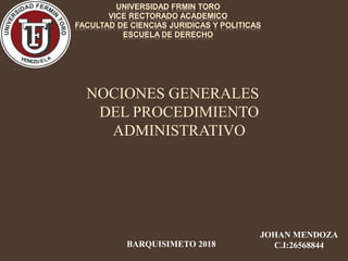 UNIVERSIDAD FRMIN TORO
VICE RECTORADO ACADEMICO
FACULTAD DE CIENCIAS JURIDICAS Y POLITICAS
ESCUELA DE DERECHO
NOCIONES GENERALES
DEL PROCEDIMIENTO
ADMINISTRATIVO
JOHAN MENDOZA
C.I:26568844BARQUISIMETO 2018
 