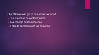 El problema mas grave en nuestra sociedad :
 Es el exceso de contaminantes.
 Mal manejo de los desechos.
 Falta de conciencia de las personas.
 