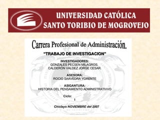 Carrera Profesional de Administración. “ TRABAJO DE INVESTIGACION” INVESTIGADORES: GONZALES PECSEN MILAGROS.  CALDERÓN VALDEZ   JORGE CESAR . ASESORA: ROCIO SAAVEDRA YORENTE ASIGANTURA: HISTORIA DEL PENSAMIENTO ADMINISTRATIVVO Ciclo: I Chiclayo NOVIEMBRE del 2007 