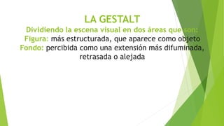 LA GESTALT
Dividiendo la escena visual en dos áreas que son:
Figura: más estructurada, que aparece como objeto
Fondo: percibida como una extensión más difuminada,
retrasada o alejada
 