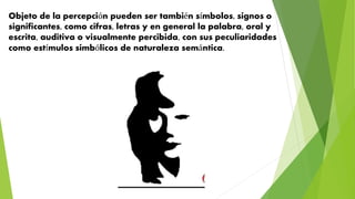 Objeto de la percepción pueden ser también símbolos, signos o
significantes, como cifras, letras y en general la palabra, oral y
escrita, auditiva o visualmente percibida, con sus peculiaridades
como estímulos simbólicos de naturaleza semántica.
 