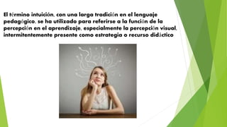 El término intuición, con una larga tradición en el lenguaje
pedagógico, se ha utilizado para referirse a la función de la
percepción en el aprendizaje, especialmente la percepción visual,
intermitentemente presente como estrategia o recurso didáctico
 
