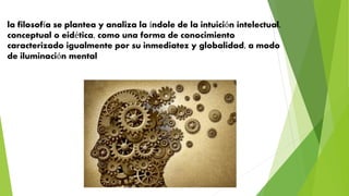 la filosofía se plantea y analiza la índole de la intuición intelectual,
conceptual o eidética, como una forma de conocimiento
caracterizado igualmente por su inmediatez y globalidad, a modo
de iluminación mental
 