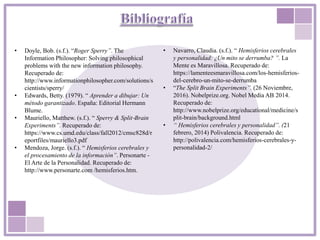 • Doyle, Bob. (s.f.). “Roger Sperry”. The
Information Philosopher: Solving philosophical
problems with the new information philosophy.
Recuperado de:
http://www.informationphilosopher.com/solutions/s
cientists/sperry/
• Edwards, Betty. (1979). “ Aprender a dibujar: Un
método garantizado. España: Editorial Hermann
Blume.
• Mauriello, Matthew. (s.f.). “ Sperry & Split‐Brain
Experiments”. Recuperado de:
https://www.cs.umd.edu/class/fall2012/cmsc828d/r
eportfiles/mauriello3.pdf
• Mendoza, Jorge. (s.f.). “ Hemisferios cerebrales y
el procesamiento de la información”. Personarte -
El Arte de la Personalidad. Recuperado de:
http://www.personarte.com /hemisferios.htm.
• Navarro, Claudia. (s.f.). “ Hemisferios cerebrales
y personalidad: ¿Un mito se derrumba? ”. La
Mente es Maravillosa. Recuperado de:
https://lamenteesmaravillosa.com/los-hemisferios-
del-cerebro-un-mito-se-derrumba
• “The Split Brain Experiments”. (26 Noviembre,
2016). Nobelprize.org. Nobel Media AB 2014.
Recuperado de:
http://www.nobelprize.org/educational/medicine/s
plit-brain/background.html
• “ Hemisferios cerebrales y personalidad”. (21
febrero, 2014) Polivalencia. Recuperado de:
http://polivalencia.com/hemisferios-cerebrales-y-
personalidad-2/
 