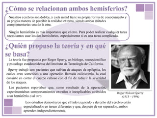Nuestros cerebros son dobles, y cada mitad tiene su propia forma de conocimiento y
su propia manera de percibir la realidad externa, siendo ambas mitades
complementarias una de la otra.
Ningún hemisferio es más importante que el otro. Para poder realizar cualquier tarea
necesitamos usar los dos hemisferios, especialmente si es una tarea complicada.
Roger Wolcott Sperry
(1913 – 1994)
La teoría fue propuesta por Roger Sperry, un biólogo, neurocientífico
y psicólogo estadounidense del Instituto de Tecnología de California.
Los pacientes reportaban que, como resultado de la operación,
experimentaban comportamientos extraños e inexplicables atribuidos
a un hemisferio o al otro.
Sperry trabajó con pacientes que sufrían de ataques de epilepsia, los
cuales eran sometidos a una operación llamada callostomía, la cual
consiste en cortar el cuerpo calloso con el fin de reducir la severidad
de los ataques.
Los estudios demostraron que el lado izquierdo y derecho del cerebro están
especializados en tareas diferentes y que, después de ser separados, ambos
aprenden independientemente.
 