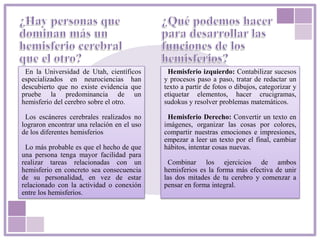 En la Universidad de Utah, científicos
especializados en neurociencias han
descubierto que no existe evidencia que
pruebe la predominancia de un
hemisferio del cerebro sobre el otro.
Los escáneres cerebrales realizados no
lograron encontrar una relación en el uso
de los diferentes hemisferios
Lo más probable es que el hecho de que
una persona tenga mayor facilidad para
realizar tareas relacionadas con un
hemisferio en concreto sea consecuencia
de su personalidad, en vez de estar
relacionado con la actividad o conexión
entre los hemisferios.
Hemisferio izquierdo: Contabilizar sucesos
y procesos paso a paso, tratar de redactar un
texto a partir de fotos o dibujos, categorizar y
etiquetar elementos, hacer crucigramas,
sudokus y resolver problemas matemáticos.
Hemisferio Derecho: Convertir un texto en
imágenes, organizar las cosas por colores,
compartir nuestras emociones e impresiones,
empezar a leer un texto por el final, cambiar
hábitos, intentar cosas nuevas.
Combinar los ejercicios de ambos
hemisferios es la forma más efectiva de unir
las dos mitades de tu cerebro y comenzar a
pensar en forma integral.
 