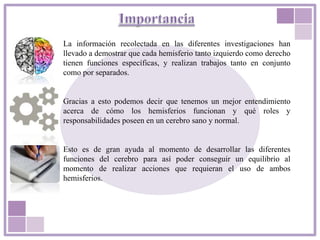 La información recolectada en las diferentes investigaciones han
llevado a demostrar que cada hemisferio tanto izquierdo como derecho
tienen funciones específicas, y realizan trabajos tanto en conjunto
como por separados.
Gracias a esto podemos decir que tenemos un mejor entendimiento
acerca de cómo los hemisferios funcionan y qué roles y
responsabilidades poseen en un cerebro sano y normal.
Esto es de gran ayuda al momento de desarrollar las diferentes
funciones del cerebro para así poder conseguir un equilibrio al
momento de realizar acciones que requieran el uso de ambos
hemisferios.
 
