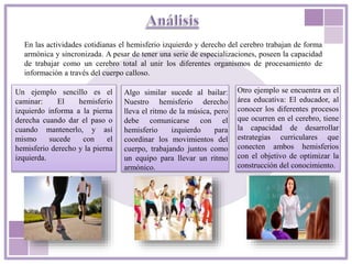 En las actividades cotidianas el hemisferio izquierdo y derecho del cerebro trabajan de forma
armónica y sincronizada. A pesar de tener una serie de especializaciones, poseen la capacidad
de trabajar como un cerebro total al unir los diferentes organismos de procesamiento de
información a través del cuerpo calloso.
Un ejemplo sencillo es el
caminar: El hemisferio
izquierdo informa a la pierna
derecha cuando dar el paso o
cuando mantenerlo, y así
mismo sucede con el
hemisferio derecho y la pierna
izquierda.
Algo similar sucede al bailar:
Nuestro hemisferio derecho
lleva el ritmo de la música, pero
debe comunicarse con el
hemisferio izquierdo para
coordinar los movimientos del
cuerpo, trabajando juntos como
un equipo para llevar un ritmo
armónico.
Otro ejemplo se encuentra en el
área educativa: El educador, al
conocer los diferentes procesos
que ocurren en el cerebro, tiene
la capacidad de desarrollar
estrategias curriculares que
conecten ambos hemisferios
con el objetivo de optimizar la
construcción del conocimiento.
 