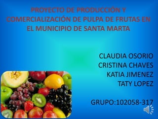 PROYECTO DE PRODUCCIÓN Y
COMERCIALIZACIÓN DE PULPA DE FRUTAS EN
EL MUNICIPIO DE SANTA MARTA
CLAUDIA OSORIO
CRISTINA CHAVES
KATIA JIMENEZ
TATY LOPEZ
GRUPO:102058-317
 