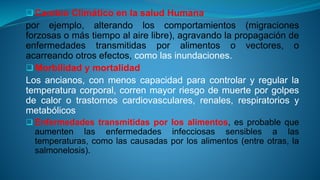 Cambio Climático en la salud Humana
por ejemplo, alterando los comportamientos (migraciones
forzosas o más tiempo al aire libre), agravando la propagación de
enfermedades transmitidas por alimentos o vectores, o
acarreando otros efectos, como las inundaciones.
Morbilidad y mortalidad
Los ancianos, con menos capacidad para controlar y regular la
temperatura corporal, corren mayor riesgo de muerte por golpes
de calor o trastornos cardiovasculares, renales, respiratorios y
metabólicos
 Enfermedades transmitidas por los alimentos, es probable que
aumenten las enfermedades infecciosas sensibles a las
temperaturas, como las causadas por los alimentos (entre otras, la
salmonelosis).
 