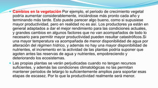  Cambios en la vegetación Por ejemplo, el periodo de crecimiento vegetal
podría aumentar considerablemente, iniciándose más pronto cada año y
terminando más tarde. Esto puede parecer algo bueno, como si supusiese
mayor productividad, pero en realidad no es así. Los productores ya están en
general adaptados a dar el mejor rendimiento para las condiciones actuales,
y grandes cambios en algunos factores que no van acompañados de todo lo
necesario para permitir mayor productividad pueden resultar catastróficos.Si
una mayor temperatura va acompañada de menor disponibilidad de agua por
alteración del régimen hídrico, y además no hay una mayor disponibilidad de
nutrientes, el incremento en la actividad de las plantas podría suponer que
agoten antes las reservas de agua y nutrientes, empobreciendo y
deteriorando los ecosistemas.
 Las propias plantas se verán perjudicadas cuando no tengan recursos
suficientes, y además las condiciones climatológicas no las permitan
mantener periodos de letargo lo suficientemente amplios para soportar esas
etapas de escasez. Por lo que la productividad realmente será menor.
 
