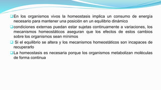 En los organismos vivos la homeostasis implica un consumo de energía
necesario para mantener una posición en un equilibrio dinámico
condiciones externas puedan estar sujetas continuamente a variaciones, los
mecanismos homeostáticos aseguran que los efectos de estos cambios
sobre los organismos sean mínimos
 Si el equilibrio se altera y los mecanismos homeostáticos son incapaces de
recuperarlo
La homeostasis es necesaria porque los organismos metabolizan moléculas
de forma continua
 
