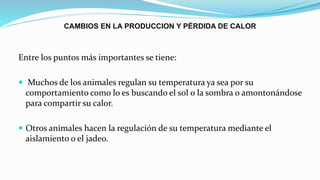 CAMBIOS EN LA PRODUCCION Y PÉRDIDA DE CALOR
Entre los puntos más importantes se tiene:
 Muchos de los animales regulan su temperatura ya sea por su
comportamiento como lo es buscando el sol o la sombra o amontonándose
para compartir su calor.
 Otros animales hacen la regulación de su temperatura mediante el
aislamiento o el jadeo.
 