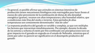  En general, es posible afirmar que animales en sistemas intensivos de
producción tienen mecanismos fisiológicos más restringidos para hacer frente al
exceso de calor proveniente de la combinación de dietas de alta densidad
energética (granos), veranos con altas temperaturas y alta humedad relativa, que
a condiciones más frías del otoño e invierno. Estos períodos de altas
temperaturas son comúnmente denominados "olas de calor"
 La respuesta productiva del ganado es variable y compleja, ya que son múltiples
los factores que interactúan simultáneamente. Por ejemplo, durante la década
de los setenta y ochenta el estrés por frío combinado con precipitaciones tuvo un
gran impacto en el ganado en engorda en el estado de Nebraska, mientras que el
estrés por calor no pareció ser significativo en el desempeño productivo del
ganado
 