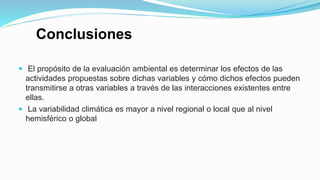 Conclusiones
 El propósito de la evaluación ambiental es determinar los efectos de las
actividades propuestas sobre dichas variables y cómo dichos efectos pueden
transmitirse a otras variables a través de las interacciones existentes entre
ellas.
 La variabilidad climática es mayor a nivel regional o local que al nivel
hemisférico o global
 