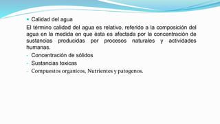  Calidad del agua
El término calidad del agua es relativo, referido a la composición del
agua en la medida en que ésta es afectada por la concentración de
sustancias producidas por procesos naturales y actividades
humanas.
- Concentración de sólidos
- Sustancias toxicas
- Compuestos organicos, Nutrientes y patogenos.
 