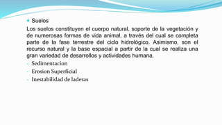  Suelos
Los suelos constituyen el cuerpo natural, soporte de la vegetación y
de numerosas formas de vida animal, a través del cual se completa
parte de la fase terrestre del ciclo hidrológico. Asimismo, son el
recurso natural y la base espacial a partir de la cual se realiza una
gran variedad de desarrollos y actividades humana.
- Sedimentacion
- Erosion Superficial
- Inestabilidad de laderas
 
