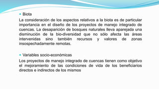  Biota
La consideración de los aspectos relativos a la biota es de particular
importancia en el diseño de los proyectos de manejo integrado de
cuencas. La desaparición de bosques naturales lleva aparejada una
disminución de la bio-diversidad que no sólo afecta las áreas
intervenidas sino también recursos y valores de zonas
insospechadamente remotas.
 Variables socio-económicas
Los proyectos de manejo integrado de cuencas tienen como objetivo
el mejoramiento de las condiciones de vida de los beneficiarios
directos e indirectos de los mismos
 