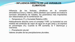  INFLUENCIA DIRECTA DE LAS VARIABLES
CLIMATICAS
Influencia de los factores climáticos en la corrosión
atmosférica.(Corvo y Veleva, 2003) plantean que cuando se evalúa la
corrosión atmosférica de metales, los parámetros más importantes
son relacionados por la combinación de:
 - Temperatura (T) y Humedad Relativa (HR):
Habitualmente descrito como el complejo T-HR. La humedad es una
medida del contenido de vapor de agua en el gas (aire) y se expresa
en porcentajes (%). Cuando la HR aumenta, la T disminuye y
viceversa.
 - Precipitación pluvial:
Valores anuales de las precipitaciones pluviales.
 