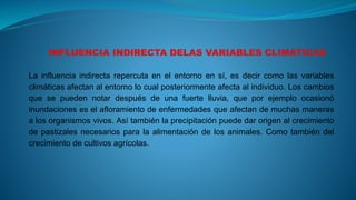 La influencia indirecta repercuta en el entorno en sí, es decir como las variables
climáticas afectan al entorno lo cual posteriormente afecta al individuo. Los cambios
que se pueden notar después de una fuerte lluvia, que por ejemplo ocasionó
inundaciones es el afloramiento de enfermedades que afectan de muchas maneras
a los organismos vivos. Así también la precipitación puede dar origen al crecimiento
de pastizales necesarios para la alimentación de los animales. Como también del
crecimiento de cultivos agrícolas.
 