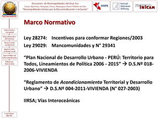 Marco Normativo
Ley 28274: Incentivos para conformar Regiones/2003
Ley 29029: Mancomunidades y N° 29341
“Plan Nacional de Desarrollo Urbano - PERÚ: Territorio para
Todos, Lineamientos de Política 2006 - 2015”  D.S.Nº 018-
2006-VIVIENDA
“Reglamento de Acondicionamiento Territorial y Desarrollo
Urbano”  D.S.Nº 004-2011-VIVIENDA (N° 027-2003)
IIRSA; Vías Interoceánicas
 