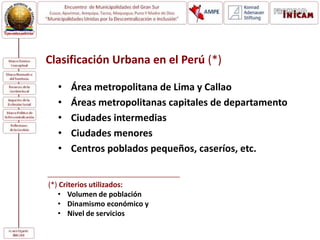 Clasificación Urbana en el Perú (*)
• Área metropolitana de Lima y Callao
• Áreas metropolitanas capitales de departamento
• Ciudades intermedias
• Ciudades menores
• Centros poblados pequeños, caseríos, etc.
(*) Criterios utilizados:
• Volumen de población
• Dinamismo económico y
• Nivel de servicios
 
