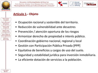 Artículo 1.- Objeto
• Ocupación racional y sostenible del territorio.
• Reducción de vulnerabilidad ante desastres
• Prevención / atención oportuna de los riesgos
• Armonizar derecho de propiedad e interés público.
• Coordinación gobierno nacional, regional y local
• Gestión con Participación Pública Privada [PPP]
• Equitativa de beneficios y cargas de uso del suelo.
• Seguridad y estabilidad jurídica para inversión inmobiliaria.
• La eficiente dotación de servicios a la población.
 