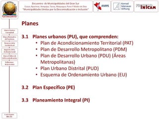 Planes
3.1 Planes urbanos (PU), que comprenden:
• Plan de Acondicionamiento Territorial (PAT)
• Plan de Desarrollo Metropolitano (PDM)
• Plan de Desarrollo Urbano (PDU) (Áreas
Metropolitanas)
• Plan Urbano Distrital (PUD)
• Esquema de Ordenamiento Urbano (EU)
3.2 Plan Específico (PE)
3.3 Planeamiento Integral (PI)
 