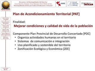 Plan de Acondicionamiento Territorial [PAT]
Finalidad:
Mejorar condiciones y calidad de vida de la población
Componente Plan Provincial de Desarrollo Concertado [PDC]
• Organiza actividades humanas en el territorio
• Sistemas de comunicación e integración
• Uso planificado y sostenible del territorio
• Zonificación Ecológica y Económica [ZEE]
 