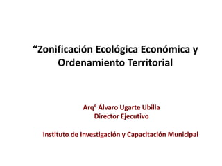 Arq° Álvaro Ugarte Ubilla
Director Ejecutivo
Instituto de Investigación y Capacitación Municipal
“Zonificación Ecológica Económica y
Ordenamiento Territorial
 