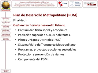 Plan de Desarrollo Metropolitano [PDM]
Finalidad:
Gestión territorial y desarrollo Urbano
• Continuidad física social y económica
• Población superior a 500,00 habitantes
• Planes Urbanos Distritales [PUD]
• Sistema Vial y de Transporte Metropolitano
• Programas, proyectos y acciones sectoriales
• Protección y prevención de riesgos
• Componente del PDM
 