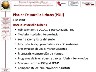 Plan de Desarrollo Urbano [PDU]
Finalidad:
Regula Desarrollo Urbano
• Población entre 20,001 a 500,00 habitantes
• Ciudades capitales de provincia
• Zonificación y Usos del suelo
• Provisión de equipamiento y servicios urbanos
• Preservación de Áreas y Monumentos
• Protección y prevención de riesgos
• Programa de Inversiones y oportunidades de negocios
• Concuerda con el PAT y el PDM*
• Componente de PDC Provincial o Distrital
 