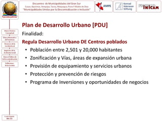 Plan de Desarrollo Urbano [PDU]
Finalidad:
Regula Desarrollo Urbano DE Centros poblados
• Población entre 2,501 y 20,000 habitantes
• Zonificación y Vías, áreas de expansión urbana
• Provisión de equipamiento y servicios urbanos
• Protección y prevención de riesgos
• Programa de Inversiones y oportunidades de negocios
 