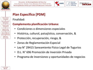 Plan Específico [PDM]
Finalidad:
Complementa planificación Urbana:
• Condiciones o dimensiones especiales
• Histórica, cultural, paisajístico, conservación, &
• Protección, recuperación, riesgo, &
• Zonas de Reglamentación Especial
• Ley N° 29415 Saneamiento Físico Legal de Tugurios
• D.L. N° 696 Promoción de Inversión Privada
• Programa de Inversiones y oportunidades de negocios
 