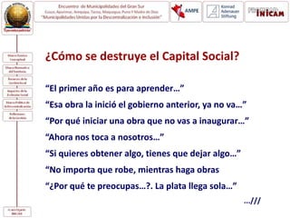 ¿Cómo se destruye el Capital Social?
“El primer año es para aprender…”
“Esa obra la inició el gobierno anterior, ya no va…”
“Por qué iniciar una obra que no vas a inaugurar…”
“Ahora nos toca a nosotros…”
“Si quieres obtener algo, tienes que dejar algo…”
“No importa que robe, mientras haga obras
“¿Por qué te preocupas…?. La plata llega sola…”
...///
 
