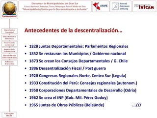 Antecedentes de la descentralización…
• 1828 Juntas Departamentales: Parlamentos Regionales
• 1852 Se restauran los Municipios / Gobierno nacional
• 1873 Se crean los Consejos Departamentales / G. Chile
• 1886 Descentralización Fiscal / Post guerra
• 1920 Congresos Regionales Norte, Centro Sur (Leguía)
• 1933 Constitución del Perú: Consejos regionales (autonom.)
• 1950 Corporaciones Departamentales de Desarrollo (Odría)
• 1962 Se crea el INP (Gob. Mil. Pérez Godoy)
• 1965 Juntas de Obras Públicas (Belaúnde) ...///
 