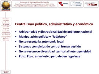 Centralismo político, administrativo y económico
• Arbitrariedad y discrecionalidad de gobierno nacional
• Manipulación política y “lobbismo”
• No se respeta la autonomía local
• Sistemas complejos de control frenan gestión
• No se reconoce diversidad territorial heterogeneidad
• Ppto. Ptvo. es inclusivo pero deben regularse
 