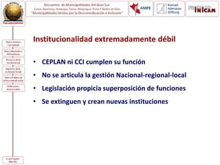 Institucionalidad extremadamente débil
• CEPLAN ni CCI cumplen su función
• No se articula la gestión Nacional-regional-local
• Legislación propicia superposición de funciones
• Se extinguen y crean nuevas instituciones
 