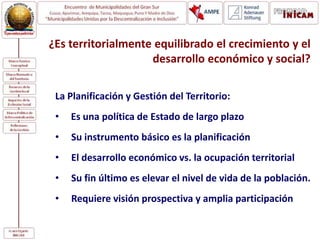¿Es territorialmente equilibrado el crecimiento y el
desarrollo económico y social?
La Planificación y Gestión del Territorio:
• Es una política de Estado de largo plazo
• Su instrumento básico es la planificación
• El desarrollo económico vs. la ocupación territorial
• Su fin último es elevar el nivel de vida de la población.
• Requiere visión prospectiva y amplia participación
 