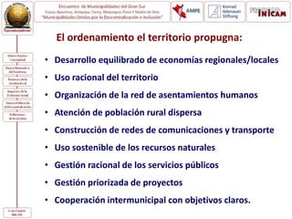 El ordenamiento el territorio propugna:
• Desarrollo equilibrado de economías regionales/locales
• Uso racional del territorio
• Organización de la red de asentamientos humanos
• Atención de población rural dispersa
• Construcción de redes de comunicaciones y transporte
• Uso sostenible de los recursos naturales
• Gestión racional de los servicios públicos
• Gestión priorizada de proyectos
• Cooperación intermunicipal con objetivos claros.
 
