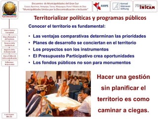 Conocer el territorio es fundamental:
• Las ventajas comparativas determinan las prioridades
• Planes de desarrollo se conciertan en el territorio
• Los proyectos son los instrumentos
• El Presupuesto Participativo crea oportunidades
• Los fondos públicos no son para monumentos
Territorializar políticas y programas públicos
Hacer una gestión
sin planificar el
territorio es como
caminar a ciegas.
 