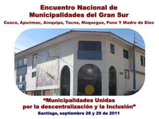 “Municipalidades Unidas
por la descentralización y la Inclusión”
Santiago, septiembre 28 y 29 de 2011
Encuentro Nacional de
Municipalidades del Gran Sur
Cusco, Apurímac, Arequipa, Tacna, Moquegua, Puno Y Madre de Dios
 
