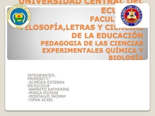 UNIVERSIDAD CENTRAL DEL
ECUADOR
FACULTAD DE
FILOSOFÍA,LETRAS Y CIENCIAS
DE LA EDUCACIÓN
PEDAGOGIA DE LAS CIENCIAS
EXPERIMENTALES QUÍMICA Y
BIOLOGÍA
INTEGRANTES:
PRIMERO”C”
-ALMEIDA ESTEBAN
09/02/2018
-BARRETO KATHERINE
-MINGA EDISON
-MONTALVO JHONNY
-TIPAN ACXEL
 