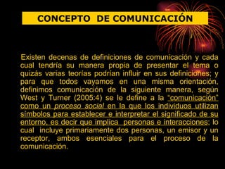 Existen decenas de definiciones de comunicación y cada cual tendría su manera propia de presentar el tema o quizás varias teorías podrían influir en sus definiciones; y para que todos vayamos en una misma orientación, definimos comunicación de la siguiente manera, según West y Turner (2005:4) se le define a la  “comunicación” como un  proceso social  en la que los individuos utilizan símbolos para establecer e interpretar el significado de su entorno, es decir que implica  personas e interacciones ; lo cual  incluye primariamente dos personas, un emisor y un receptor, ambos esenciales para el proceso de la comunicación. CONCEPTO  DE COMUNICACIÓN 