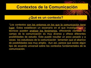 “ Los contextos  son los entornos en los que la comunicación tiene lugar . Estos establecen un escenario en el que investigadores y técnicos pueden  analizar los fenómenos , ofreciendo claridad. El campo de la comunicación es muy diverso y ofrece diferentes posibilidades de estudio. Esto puede resultar un poco pesado y a veces  los estudiosos de la comunicación  lamentan que el abanico de posibilidades sea muy amplio.  Aun así, parece que existe algún tipo de acuerdo universal sobre los contextos fundamentales de la comunicación. Contextos de la Comunicación ¿Qué es un contexto? 