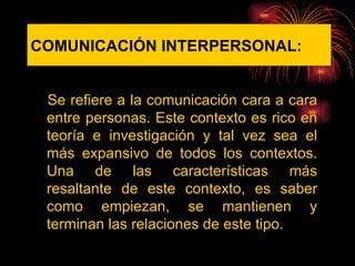 COMUNICACIÓN   INTERPERSONAL: Se refiere a la comunicación cara a cara entre personas. Este contexto es rico en teoría e investigación y tal vez sea el más expansivo de todos los contextos. Una de las características más resaltante de este contexto, es saber como empiezan, se mantienen y terminan las relaciones de este tipo.  