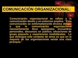 COMUNICACIÓN ORGANIZACIONAL: Comunicación organizacional se refiere a la comunicación dentro y en entornos amplios. “Esta comunicación es extremadamente diversa debido a que la comunicación organizacional necesariamente lleva aparejados encuentros personales, discursos en público, situaciones de grupo pequeño y experiencias mediatizadas.  Lo que distingue este contexto de otros es que en la mayoría de las organizaciones existe una clara jerarquía.” 